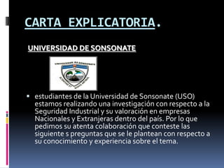 CARTA EXPLICATORIA.UNIVERSIDAD DE SONSONATEestudiantes de la Universidad de Sonsonate (USO) estamos realizando una investigación con respecto a la Seguridad Industrial y su valoración en empresas Nacionales y Extranjeras dentro del país. Por lo que pedimos su atenta colaboración que conteste las siguiente s preguntas que se le plantean con respecto a su conocimiento y experiencia sobre el tema.