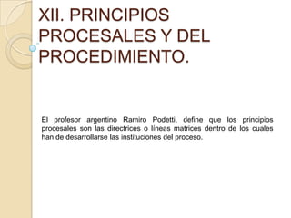 XII. PRINCIPIOS
PROCESALES Y DEL
PROCEDIMIENTO.
El profesor argentino Ramiro Podetti, define que los principios
procesales son las directrices o líneas matrices dentro de los cuales
han de desarrollarse las instituciones del proceso.
 