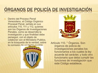 ÓRGANOS DE POLICÍA DE INVESTIGACIÓN
 Dentro del Proceso Penal
Venezolano, el Código Orgánico
Procesal Penal, señala en sus
artículos 110, 111 y 112, quienes
son los Órganos de Investigaciones
Penales, como se desarrolla la
investigación y que finalidad debe
perseguir, con el objeto de
colaborar con el Ministerio Publico,
en la búsqueda de la verdad, sobre
la comisión de un hecho punible.
Artículo 110. ° Órganos. Son
órganos de policía de
investigaciones penales los
funcionarios a los cuales la ley
acuerde tal carácter, y todo otro
funcionario que deba cumplir las
funciones de investigación que
este Código establece.
 