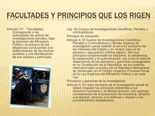 FACULTADES Y PRINCIPIOS QUE LOS RIGEN
Artículo 111. ° Facultades.
Corresponde a las
autoridades de policía de
investigaciones penales, bajo
la dirección del Ministerio
Público, la práctica de las
diligencias conducentes a la
determinación de los hechos
punibles y a la identificación
de sus autores y partícipes.
Ley de Cuerpo de Investigaciones científicas, Penales y
criminalísticas.
Principio de actuación.
Artículo 4. El Cuerpo de Investigaciones Científicas,
Penales y Criminalísticas y demás órganos de
investigación penal estarán al servicio exclusivo de
los intereses del Estado y en ningún caso al de
persona o agrupación política alguna. Son sus
principios fundamentales la disciplina, la obediencia,
la cooperación y la subordinación, así como la estricta
observancia de los derechos y garantías consagrados
en la Constitución de la República, en los tratados
internacionales suscritos por la República Bolivariana
de Venezuela, en el Código Orgánico Procesal Penal,
en la Ley Orgánica del Ministerio Público y en esta
Ley.
Principios y garantías de la investigación.
Artículo 5. En todo momento de la investigación penal se
deben respetar los principios referentes a los
derechos humanos y al debido proceso, con expresa
consideración de la presunción de inocencia, derecho
a la libertad, derecho a la defensa y respeto a los
procedimientos establecidos.
 