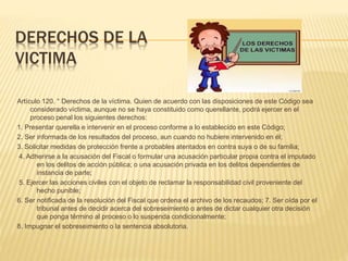 DERECHOS DE LA
VICTIMA
Artículo 120. ° Derechos de la víctima. Quien de acuerdo con las disposiciones de este Código sea
considerado víctima, aunque no se haya constituido como querellante, podrá ejercer en el
proceso penal los siguientes derechos:
1. Presentar querella e intervenir en el proceso conforme a lo establecido en este Código;
2. Ser informada de los resultados del proceso, aun cuando no hubiere intervenido en él;
3. Solicitar medidas de protección frente a probables atentados en contra suya o de su familia;
4. Adherirse a la acusación del Fiscal o formular una acusación particular propia contra el imputado
en los delitos de acción pública; o una acusación privada en los delitos dependientes de
instancia de parte;
5. Ejercer las acciones civiles con el objeto de reclamar la responsabilidad civil proveniente del
hecho punible;
6. Ser notificada de la resolución del Fiscal que ordena el archivo de los recaudos; 7. Ser oída por el
tribunal antes de decidir acerca del sobreseimiento o antes de dictar cualquier otra decisión
que ponga término al proceso o lo suspenda condicionalmente;
8. Impugnar el sobreseimiento o la sentencia absolutoria.
 