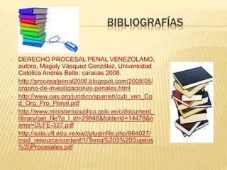 BIBLIOGRAFÍAS
 DERECHO PROCESAL PENAL VENEZOLANO,
autora, Magaly Vásquez González, Universidad
Católica Andrés Bello; caracas 2008.
 http://procesalpenal2008.blogspot.com/2008/05/
organo-de-investigaciones-penales.html
 http://www.oas.org/juridico/spanish/cyb_ven_Co
d_Org_Pro_Penal.pdf
 http://www.ministeriopublico.gob.ve/c/document_
library/get_file?p_l_id=29946&folderId=14478&n
ame=DLFE-327.pdf
 http://saia.uft.edu.ve/ead/pluginfile.php/864027/
mod_resource/content/1/Tema%203%20Sujetos
%20Procesales.pdf
 