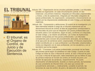 EL TRIBUNAL
 El tribunal; es
el Órgano de
Control, de
Juicio y de
Ejecución de
Sentencia.
Artículo 105. ° Organización de los circuitos judiciales penales. Los tribunales
penales se organizarán, en cada circunscripción judicial, en dos
instancias: una primera instancia, integrada por tribunales unipersonales
y mixtos; y otra de apelaciones, integrada por tribunales colegiados de
jueces profesionales. Su organización, composición y funcionamiento se
regirán por las disposiciones establecidas en este Código y en las leyes
orgánicas.
Artículo 106. ° Composición y atribuciones. El control de la investigación y la
fase intermedia estarán a cargo de un tribunal unipersonal que se
denominará tribunal de control; la fase de juzgamiento corresponderá a
los tribunales de juicio que se integrarán con jueces profesionales que
actuarán solos o con escabinos, según el caso, conforme a lo dispuesto
en este Código, y se rotarán anualmente. Las Cortes de Apelaciones
estarán compuestas por tres jueces profesionales. Los tribunales
competentes para conocer del procedimiento abreviado, de las faltas, y
el de ejecución de sentencia serán unipersonales. El tribunal unipersonal
estará constituido por un Juez profesional. Los tribunales unipersonales y
mixtos se integrarán con el Juez profesional, con los escabinos y con el
secretario que se les asigne.
Artículo 107. ° Funciones. Los jueces profesionales conocerán de las fases
del proceso penal según se establece en este Código. Cuando en este
Código se indica al Juez o tribunal de control, al Juez o tribunal de juicio
o al Juez o tribunal de ejecución, debe entenderse que se refiere al Juez
de primera instancia en función de control, en función de juicio y en
función de ejecución de sentencia, respectivamente. Se puede
desempeñar simultáneamente, durante un mismo período, las funciones
de Juez presidente de tribunal mixto y de Juez que conoce del
procedimiento abreviado; y, rotativamente, cumplido el período, las
funciones de Juez de control, de juicio y de ejecución de sentencia.
 