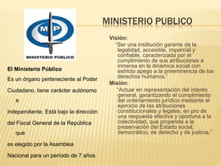 MINISTERIO PUBLICO
El Ministerio Público
Es un órgano perteneciente al Poder
Ciudadano, tiene carácter autónomo
e
independiente. Está bajo la dirección
del Fiscal General de la República
que
es elegido por la Asamblea
Nacional para un período de 7 años.
Visión:
“Ser una institución garante de la
legalidad, accesible, imparcial y
confiable, caracterizada por el
cumplimiento de sus atribuciones e
inmersa en la dinámica social con
estricto apego a la preeminencia de los
derechos humanos.”
Misión:
“Actuar en representación del interés
general, garantizando el cumplimiento
del ordenamiento jurídico mediante el
ejercicio de las atribuciones
constitucionales y legales, en pro de
una respuesta efectiva y oportuna a la
colectividad, que propenda a la
preservación del Estado social,
democrático, de derecho y de justicia.”
 