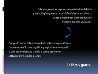 Este programa incorpora nuevas funcionalidades y tecnologías que nos permitirán disfrutar en el corto plazo de opciones de reproducción multimedia más versátiles.Google Chromeestá desarrollado sobre una plataforma"open source" lo que significa que podrá ser mejoradoa una gran velocidad similar a como ocurre con software libre similar a Linux.Es libre y gratis.