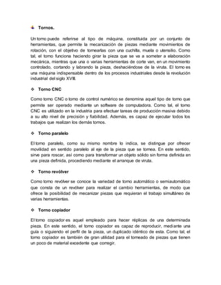 Tornos. 
Un torno puede referirse al tipo de máquina, constituida por un conjunto de 
herramientas, que permite la mecanización de piezas mediante movimientos de 
rotación, con el objetivo de tornearlas con una cuchilla, muela o utensilio. Como 
tal, el torno funciona haciendo girar la pieza que se va a someter a elaboración 
mecánica, mientras que una o varias herramientas de corte van, en un movimiento 
controlado, cortando y labrando la pieza, deshaciéndose de la viruta. El torno es 
una máquina indispensable dentro de los procesos industriales desde la revolución 
industrial del siglo XVIII. 
 Torno CNC 
Como torno CNC o torno de control numérico se denomina aquel tipo de torno que 
permite ser operado mediante un software de computadora. Como tal, el torno 
CNC es utilizado en la industria para efectuar tareas de producción masiva debido 
a su alto nivel de precisión y fiabilidad. Además, es capaz de ejecutar todos los 
trabajos que realizan los demás tornos. 
 Torno paralelo 
El torno paralelo, como su mismo nombre lo indica, se distingue por ofrecer 
movilidad en sentido paralelo al eje de la pieza que se tornea. En este sentido, 
sirve para roscar, así como para transformar un objeto sólido sin forma definida en 
una pieza definida, procediendo mediante el arranque de viruta. 
 Torno revólver 
Como torno revólver se conoce la variedad de torno automático o semiautomático 
que consta de un revólver para realizar el cambio herramientas, de modo que 
ofrece la posibilidad de mecanizar piezas que requieran el trabajo simultáneo de 
varias herramientas. 
 Torno copiador 
El torno copiador es aquel empleado para hacer réplicas de una determinada 
pieza. En este sentido, el torno copiador es capaz de reproducir, mediante una 
guía o siguiendo el perfil de la pieza, un duplicado idéntico de esta. Como tal, el 
torno copiador es también de gran utilidad para el torneado de piezas que tienen 
un poco de material excedente que corregir. 
 