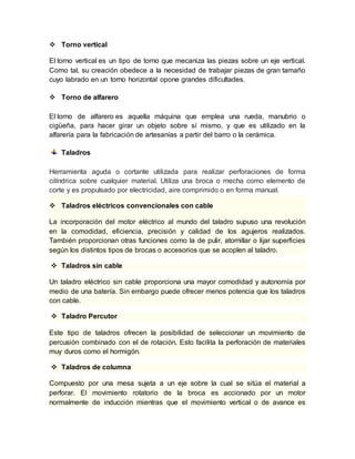  Torno vertical 
El torno vertical es un tipo de torno que mecaniza las piezas sobre un eje vertical. 
Como tal, su creación obedece a la necesidad de trabajar piezas de gran tamaño 
cuyo labrado en un torno horizontal opone grandes dificultades. 
 Torno de alfarero 
El torno de alfarero es aquella máquina que emplea una rueda, manubrio o 
cigüeña, para hacer girar un objeto sobre sí mismo, y que es utilizado en la 
alfarería para la fabricación de artesanías a partir del barro o la cerámica. 
Taladros 
Herramienta aguda o cortante utilizada para realizar perforaciones de forma 
cilíndrica sobre cualquier material. Utiliza una broca o mecha como elemento de 
corte y es propulsado por electricidad, aire comprimido o en forma manual. 
 Taladros eléctricos convencionales con cable 
La incorporación del motor eléctrico al mundo del taladro supuso una revolución 
en la comodidad, eficiencia, precisión y calidad de los agujeros realizados. 
También proporcionan otras funciones como la de pulir, atornillar o lijar superficies 
según los distintos tipos de brocas o accesorios que se acoplen al taladro. 
 Taladros sin cable 
Un taladro eléctrico sin cable proporciona una mayor comodidad y autonomía por 
medio de una batería. Sin embargo puede ofrecer menos potencia que los taladros 
con cable. 
 Taladro Percutor 
Este tipo de taladros ofrecen la posibilidad de seleccionar un movimiento de 
percusión combinado con el de rotación. Esto facilita la perforación de materiales 
muy duros como el hormigón. 
 Taladros de columna 
Compuesto por una mesa sujeta a un eje sobre la cual se sitúa el material a 
perforar. El movimiento rotatorio de la broca es accionado por un motor 
normalmente de inducción mientras que el movimiento vertical o de avance es 
 
