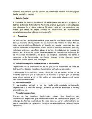 realizado manualmente con una palanca de profundidad. Permite realizar agujeros 
de alta precisión y calidad. 
 Taladro Radial 
A diferencia del taladro de columna, el husillo puede ser ubicado y sujetado a 
distintas distancias de la columna. Asimismo, el brazo que sujeta el cabezal puede 
girar alrededor de la misma columna. El taladro radial es una herramienta muy 
versátil que ofrece un amplio abanico de posibilidades. Es especialmente 
apropiado para perforar objetos de gran tamaño. 
Fresadora 
Es una máquina herramienta utilizada para realizar mecanizados por arranque 
de viruta mediante el movimiento de una herramienta rotativa de varios filos de 
corte denominada fresa. Mediante el fresado es posible mecanizar los más 
diversos materiales como madera, acero, fundición de hierro, metales no férricos y 
materiales sintéticos, superficies planas o curvas, de entalladura, de ranuras, de 
dentado, etc. Además las piezas fresadas pueden ser desbastadas o afinadas. En 
las fresadoras tradicionales, la pieza se desplaza acercando las zonas a 
mecanizar a la herramienta, permitiendo obtener formas diversas, desde 
superficies planas a otras más complejas. 
 Fresadoras según la orientación de la herramienta 
Dependiendo de la orientación del eje de giro de la herramienta de corte, se 
distinguen tres tipos de fresadoras: horizontales, verticales y universales. 
Una fresadora horizontal utiliza fresas cilíndricas que se montan sobre un eje 
horizontal accionado por el cabezal de la máquina y apoyado por un extremo 
sobre dicho cabezal y por el otro sobre un rodamiento situado en el puente 
deslizante llamado carnero. 
 Fresadora vertical. 
En una fresadora vertical, el eje del husillo está orientado verticalmente, 
perpendicular a la mesa de trabajo. Las fresas de corte se montan en el husillo y 
giran sobre su eje. 
 Fresadoras especiales 
Además de las fresadoras tradicionales, existen otras fresadoras con 
características especiales que pueden clasificarse en determinados grupos. Sin 
embargo, las formas constructivas de estas máquinas varían sustancialmente de 
unas a otras dentro de cada grupo, debido a las necesidades de cada proceso de 
fabricación. 
 
