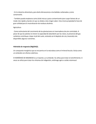 · En la industria alimentaria, para darle efervescencia a las bebidas carbonadas y como
conservante.

· También puede emplearse como ácido inocuo y poco contaminante para cuajar lácteos de un
modo más rápido y barato sin que se añada a ésta ningún sabor. Esta misma propiedad lo hace de
gran utilidad para la neutralización de residuos alcalinos.

Agricultura

· Como estimulante del crecimiento de las plantaciones en invernaderos de aire controlado. A
pesar de que las plantas no tienen la capacidad de absorberlo por las raíces, la presencia del gas
carbónico contribuye a bajar el pH del suelo, evitando así el depósito de cal y haciendo más
disponibles algunos nutrientes.



Hidróxido de magnesio (Mg(OH)2).

Un compuesto inorgánico que se encuentra en la naturaleza como el mineral brucita. Actúa como
un antiácido con efectos catárticos.

El HIDRÓXIDO DE MAGNESIO es un laxante y un antiácido. Se utiliza para tratar el estreñimiento. A
veces se utiliza para tratar los síntomas de indigestión, estómago agrio o acidez estomacal.
 