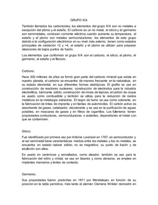 GRUPO IVA
También llamados los carbonoides, los elementos del grupo IVA son no metales a
excepción del plomo y el estaño. El carbono es un no metal, el silicio y el germanio
son semimetales, conducen corriente eléctrica cuando aumenta su temperatura, el
estaño y el plomo son metales semiconductores; los elementos de este grupo
debido a la configuración electrónica en su nivel más externo, tienen como estados
principales de oxidación +2 y +4, el estaño y el plomo se utilizan para preparar
aleaciones de bajos puntos de fusión.
Los elementos que conforman el grupo IVA son el carbono, el silicio, el plomo, el
germanio, el estaño y el flerovio.
Carbono:
Hace 300 millones de años se formó gran parte del carbono mineral que existe en
nuestro planeta, el carbono se encuentra de manera frecuente en la naturaleza, en
su estado elemental, en sus diferentes formas alotrópicas. El grafito se usa en
construcción de reactores nucleares; construcción de electrodos para la industria
electrolítica; lubricante sólido, construcción de minas de lápices, el carbón de coque
es usado como combustible y también se utiliza para la reducción de óxidos
metálicos en la metalurgia extractiva. El negro de humo se usa como colorante, en
la fabricación de tintas de imprenta y en llantas de automóviles. El carbón activo es
absorbente de gases, catalizador, decolorante y se usa en la purificación de aguas
potables, en mascaras de gases y en filtros de cigarrillos. Los fulleneros tienen
propiedades conductoras, semiconductoras o aislantes, dependiendo el metal con
que se contaminen.
Silicio:
Fue identificado por primera vez por Antoine Lavoisier en 1787, es semiconductor y
al ser semimetal tiene características medias entre los metales y los no metales, se
encuentra en estado natural sólido, no es magnético, su punto de fusión y de
ebullición son altos.
Es usado en cerámicas y esmaltados, como aleador, también se usa para la
fabricación del vidrio y cristal, se usa en láseres y como abrasivo, se emplea en
implantes mamarios y lentes de contacto.
Germanio:
Sus propiedades fueron predichas en 1871 por Mendeleyev en función de su
posición en la tabla periódica, más tarde el alemán Clemens Winkler demostró en
 