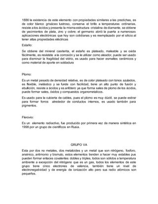 1886 la existencia de este elemento con propiedades similares a las predichas, es
de color blanco grisáceo lustroso, conserva el brillo a temperaturas ordinarias,
resiste a los ácidos y presenta la misma estructura cristalina de diamante, se obtiene
de yacimientos de plata, zinc y cobre; el germanio abrió la puerta a numerosas
aplicaciones electrónicas que hoy son cotidianas y es reemplazado por el silicio al
tener altas propiedades eléctricas
Estaño:
Se obtiene del mineral casiterita, el estaño es plateado, maleable y se oxida
fácilmente, es resístete a la corrosión y se le utilizar como aleador, puede ser usado
para disminuir la fragilidad del vidrio, es usado para hacer esmaltes cerámicos y
como material de aporte en soldadura
Plomo:
Es un metal pesado de densidad relativa, es de color plateado con tonos azulados,
es flexible, inelástico y se funde con facilidad, tiene un alto punto de fusión y
ebullición, resiste a ácidos y es anfótero ya que forma sales de plomo de los ácidos,
puede formar sales, óxidos y compuestos organometalicos.
Es usado para la cubierta de cables, pues el plomo es muy dúctil, se puede estirar
para formar forros alrededor de conductos internos, es usado también para
pigmentos.
Flerovio:
Es un elemento radiactivo, fue producido por primera vez de manera sintética en
1998 por un grupo de científicos en Rusia.
GRUPO VA
Esta por dos no metales, dos metaloides y un metal que son nitrógeno, fosforo,
arsénico, antimonio y bismuto, estos elementos tienden a hacer muy estables pus
pueden formar enlaces covalentes dobles y triples, todos son sólidos a temperatura
ambiente a excepción del nitrógeno que es un gas, todos los elementos de este
grupo tiene cinco electrones de valencia, también tiene un nivel de
electronegatividad y de energía de ionización alto pero sus radio atómicos son
pequeños.
 