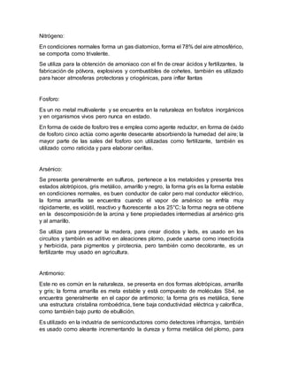 Nitrógeno:
En condiciones normales forma un gas diatomico, forma el 78% del aire atmosférico,
se comporta como trivalente.
Se utiliza para la obtención de amoniaco con el fin de crear ácidos y fertilizantes, la
fabricación de pólvora, explosivos y combustibles de cohetes, también es utilizado
para hacer atmosferas protectoras y criogénicas, para inflar llantas
Fosforo:
Es un no metal multivalente y se encuentra en la naturaleza en fosfatos inorgánicos
y en organismos vivos pero nunca en estado.
En forma de oxide de fosforo tres e emplea como agente reductor, en forma de óxido
de fosforo cinco actúa como agente desecante absorbiendo la humedad del aire; la
mayor parte de las sales del fosforo son utilizadas como fertilizante, también es
utilizado como raticida y para elaborar cerillas.
Arsénico:
Se presenta generalmente en sulfuros, pertenece a los metaloides y presenta tres
estados alotrópicos, gris metálico, amarillo y negro, la forma gris es la forma estable
en condiciones normales, es buen conductor de calor pero mal conductor eléctrico,
la forma amarilla se encuentra cuando el vapor de arsénico se enfría muy
rápidamente, es volátil, reactivo y fluorescente a los 25°C; la forma negra se obtiene
en la descomposición de la arcina y tiene propiedades intermedias al arsénico gris
y al amarillo.
Se utiliza para preservar la madera, para crear diodos y leds, es usado en los
circuitos y también es aditivo en aleaciones plomo, puede usarse como insecticida
y herbicida, para pigmentos y pirotecnia, pero también como decolorante, es un
fertilizante muy usado en agricultura.
Antimonio:
Este no es común en la naturaleza, se presenta en dos formas alotrópicas, amarilla
y gris; la forma amarilla es meta estable y está compuesto de moléculas Sb4, se
encuentra generalmente en el capor de antimonio; la forma gris es metálica, tiene
una estructura cristalina romboédrica, tiene baja conductividad eléctrica y calorífica,
como también bajo punto de ebullición.
Es utilizado en la industria de semiconductores como detectores infrarrojos, también
es usado como aleante incrementando la dureza y forma metálica del plomo, para
 