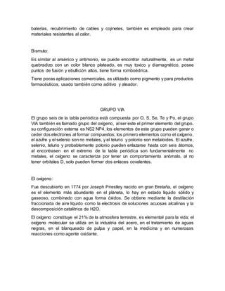 baterías, recubrimiento de cables y cojinetes, también es empleado para crear
materiales resistentes al calor.
Bismuto:
Es similar al arsénico y antimonio, se puede encontrar naturalmente, es un metal
quebradizo con un color blanco plateado, es muy toxico y diamagnético, posee
puntos de fusión y ebullición altos, tiene forma romboédrica.
Tiene pocas aplicaciones comerciales, es utilizado como pigmento y para productos
farmacéuticos, usado también como aditivo y aleador.
GRUPO VIA
El grupo seis de la tabla periódica está compuesta por O, S, Se, Te y Po, el grupo
VIA también es llamado grupo del oxígeno, al ser este el primer elemento del grupo,
su configuración externa es NS2 NP4, los elementos de este grupo pueden ganar o
ceder dos electrones al formar compuestos; los primero elementos como el oxígeno,
el azufre y el selenio son no metales, y el telurio y polonio son metaloides. El azufre,
selenio, telurio y probablemente polonio pueden enlazarse hasta con seis átomos,
al encontrasen en el extremo de la tabla periódica son fundamentalmente no
metales, el oxígeno se caracteriza por tener un comportamiento anómalo, al no
tener orbitales D, solo pueden formar dos enlaces covalentes.
El oxígeno:
Fue descubierto en 1774 por Joseph Priestley nacido en gran Bretaña, el oxígeno
es el elemento más abundante en el planeta, lo hay en estado líquido sólido y
gaseoso, combinado con agua forma óxidos. Se obtiene mediante la destilación
fraccionada de aire líquido como la electrosis de soluciones acuosas alcalinas y la
descomposición catalitrica de H2O.
El oxígeno constituye el 21% de la atmosfera terrestre, es elemental para la vida; el
oxígeno molecular se utiliza en la industria del acero, en el tratamiento de aguas
negras, en el blanqueado de pulpa y papel, en la medicina y en numerosas
reacciones como agente oxidante.
 