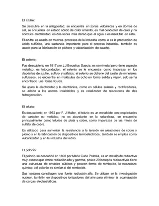 El azufre:
Se descubre en la antigüedad, se encuentra en zonas volcánicas y en domos de
sal, se encuentra en estado sólido de color amarillo, es mal conductor de calor y no
conduce electricidad, es dos veces más denso que el agua e es insoluble en esta.
El azufre es usado en muchos procesos de la industria como lo es la producción de
ácido sulfúrico, una sustancia importante para el proceso industrial, también es
usado para la fabricación de pólvora y vulcanización de caucho.
El selenio:
Fue descubierto en 1817 por J.J Berzelius Suecia, es semimetal pero tiene aspecto
metálico, es fotoconductor; el selenio se le encuentra como impureza en los
depósitos de azufre, sulfuro y sulfatos; el selenio se obtiene del tueste de minerales
sulfurosos, se encuentra en moléculas de ocho en forma sólida y vapor, solo se ha
encontrado una forma líquida.
Se upara la electricidad y la electrónica, como en células solares y rectificadores,
se añade a los aceros inoxidables y es catalizador de reacciones de des
hidrogenación.
El telurio:
Es descubierto en 1972 por F. J Muller, el telurio es un metaloide con propiedades
de carácter no metálico, no es abundante en la naturaleza, se encuentra
principalmente como telurios de plata y cobre, como impurezas de las minas de
sulfato de cobre.
Es utilizado para aumentar la resistencia a la tensión en aleaciones de cobre y
plomo y en la fabricación de dispositivos termoeléctricos, también se emplea como
vulcanizador y en la industria del vidrio.
El polonio:
El polonio se descubrió en 1898 por Marie Curie Polonia, es un metaloide radiactivo
muy escaso que emite radiaciónalfa y gamma, posee 29 isotopos radioactivos tiene
una estructura de cristales cúbicos y poseen forma de romboide, la naturaleza
química del polonio es similar al del romboide.
Sus isotopos constituyen una fuerte radiación alfa. Se utilizan en la investigación
nuclear, también en dispositivos ionizadores del aire para eliminar la acumulación
de cargas electrostáticas.
 