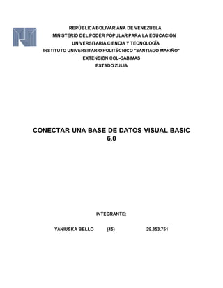 REPÚBLICA BOLIVARIANA DE VENEZUELA
MINISTERIO DEL PODER POPULAR PARA LA EDUCACIÓN
UNIVERSITARIA CIENCIA Y TECNOLOGÍA
INSTITUTO UNIVERSITARIO POLITÉCNICO "SANTIAGO MARIÑO"
EXTENSIÓN COL-CABIMAS
ESTADO ZULIA
CONECTAR UNA BASE DE DATOS VISUAL BASIC
6.0
INTEGRANTE:
YANIUSKA BELLO (45) 29.853.751
 