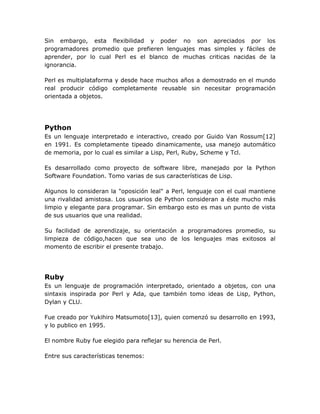 Sin embargo, esta flexibilidad y poder no son apreciados por los
programadores promedio que prefieren lenguajes mas simples y fáciles de
aprender, por lo cual Perl es el blanco de muchas criticas nacidas de la
ignorancia.

Perl es multiplataforma y desde hace muchos años a demostrado en el mundo
real producir código completamente reusable sin necesitar programación
orientada a objetos.




Python
Es un lenguaje interpretado e interactivo, creado por Guido Van Rossum[12]
en 1991. Es completamente tipeado dinamicamente, usa manejo automático
de memoria, por lo cual es similar a Lisp, Perl, Ruby, Scheme y Tcl.

Es desarrollado como proyecto de software libre, manejado por la Python
Software Foundation. Tomo varias de sus características de Lisp.

Algunos lo consideran la "oposición leal" a Perl, lenguaje con el cual mantiene
una rivalidad amistosa. Los usuarios de Python consideran a éste mucho más
limpio y elegante para programar. Sin embargo esto es mas un punto de vista
de sus usuarios que una realidad.

Su facilidad de aprendizaje, su orientación a programadores promedio, su
limpieza de código,hacen que sea uno de los lenguajes mas exitosos al
momento de escribir el presente trabajo.




Ruby
Es un lenguaje de programación interpretado, orientado a objetos, con una
sintaxis inspirada por Perl y Ada, que también tomo ideas de Lisp, Python,
Dylan y CLU.

Fue creado por Yukihiro Matsumoto[13], quien comenzó su desarrollo en 1993,
y lo publico en 1995.

El nombre Ruby fue elegido para reflejar su herencia de Perl.

Entre sus características tenemos:
 
