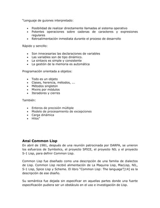 “Lenguaje de guiones interpretado:

   •   Posibilidad de realizar directamente llamadas al sistema operativo
   •   Potentes operaciones sobre cadenas de caracteres y expresiones
       regulares
   •   Retroalimentación inmediata durante el proceso de desarrollo

Rápido y sencillo:

   •   Son innecesarias las declaraciones de variables
   •   Las variables son de tipo dinámico.
   •   La sintaxis es simple y consistente
   •   La gestión de la memoria es automática

Programación orientada a objetos:

   •   Todo es un objeto
   •   Clases, herencia, métodos, ...
   •   Métodos singleton
   •   Mixins por módulos
   •   Iteradores y cierres

También:

   •   Enteros de precisión múltiple
   •   Modelo de procesamiento de excepciones
   •   Carga dinámica
   •   Hilos”




Ansi Common Lisp
En abril de 1981, después de una reunión patrocinada por DARPA, se unieron
los esfuerzos de Symbolics, el proyecto SPICE, el proyecto NIL y el proyecto
S-1 Lisp, para definir Common Lisp.

Common Lisp fue diseñado como una descripción de una familia de dialectos
de Lisp. Common Lisp recibió alimentación de La Maquina Lisp, MacLisp, NIL,
S-1 Lisp, Spice Lisp y Scheme. El libro “Common Lisp: The language”[14] es la
descripción de ese diseño.

Su semántica fue dejada sin especificar en aquellas partes donde una fuerte
especificación pudiera ser un obstáculo en el uso e investigación de Lisp.
 