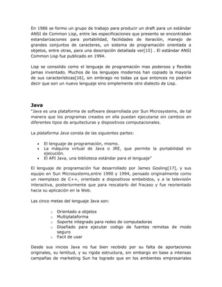 En 1986 se formo un grupo de trabajo para producir un draft para un estándar
ANSI de Common Lisp, entre las especificaciones que presento se encontraban
estandarizaciones para portabilidad, facilidades de iteración, manejo de
grandes conjuntos de caracteres, un sistema de programación orientada a
objetos, entre otras, para una descripción detallada ver[15] . El estándar ANSI
Common Lisp fue publicado en 1994.

Lisp se consolido como el lenguaje de programación mas poderoso y flexible
jamas inventado. Muchos de los lenguajes modernos han copiado la mayoría
de sus características[16], sin embrago no todas ya que entonces no podrían
decir que son un nuevo lenguaje sino simplemente otro dialecto de Lisp.




Java
“Java es una plataforma de software desarrollada por Sun Microsystems, de tal
manera que los programas creados en ella puedan ejecutarse sin cambios en
diferentes tipos de arquitecturas y dispositivos computacionales.

La plataforma Java consta de las siguientes partes:

   •   El lenguaje de programación, mismo.
   •   La máquina virtual de Java o JRE, que permite la portabilidad en
       ejecución.
   •   El API Java, una biblioteca estándar para el lenguaje”

El lenguaje de programación fue desarrollado por James Gosling[17], y sus
equipo en Sun Microsystems,entre 1990 y 1994, pensado originalmente como
un reemplazo de C++, orientado a dispositivos embebidos, y a la televisión
interactiva, posteriormente que para rescatarlo del fracaso y fue reorientado
hacia su aplicación en la Web.

Las cinco metas del lenguaje Java son:

         o   Orientado a objetos
         o   Multiplataforma
         o   Soporte integrado para redes de computadoras
         o   Diseñado para ejecutar codigo de fuentes remotas de modo
             seguro
         o   Facil de usar

Desde sus inicios Java no fue bien recibido por su falta de aportaciones
originales, su lentitud, y su rigida estructura, sin embargo en base a intensas
campañas de marketing Sun ha logrado que en los ambientes empresariales
 