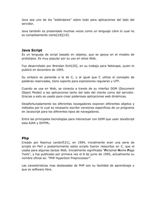 Java sea uno de los “estándares” sobre todo para aplicaciones del lado del
servidor.

Java también es presentado muchas veces como un lenguaje Libre lo cual no
es completamente cierto[18][19].




Java Script
Es un lenguaje de script basado en objetos, que se apoya en el modelo de
prototipos. Es muy popular por su uso en sitios Web.

Fue desarrollado por Brendan Eich[20], en su trabajo para Netscape, quien lo
publicó en diciembre de 1995.

Su sintaxis es parecida a la de C, y al igual que C utiliza el concepto de
palabras reservadas, tiene soporte para expresiones regulares y UTF.

Cuando se usa en Web, se conecta a través de su interfaz DOM (Document
Object Model) a las aplicaciones tanto del lado del cliente como del servidor.
Gracias a esto es usado para crear poderosas aplicaciones web dinámicas.

Desafortunadamente los diferentes navegadores exponen diferentes objetos y
métodos por lo cual es necesario escribir versiones especificas de un programa
en Javascript para los diferentes tipos de navegadores.

Entre las principales tecnologías para interactuar con DOM que usan JavaScript
esta AJAX y DHTML.




Php
Creado por Rasmus Lerdorf[21], en 1994, inicialmente eran una serie de
scripts en Perl y posteriormente estos scripts fueron reescritos en C, que el
usaba para algunas tareas Web. Inicialmente significaba “Personal Home Page
Tools”, y fue publicado por primera vez el 8 de junio de 1995, actualmente su
nombre oficial es: “PHP Hypertext Preprocessor”.

Las caracteristicas mas destacadas de PHP son su facilidad de aprendizaje y
que es software libre.
 