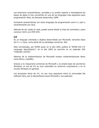Las anteriores características, sumadas a su amplio soporte a manejadores de
bases de datos lo han convertido en uno de los lenguajes mas populares para
programación Web, los famosos desarrollos LAMP.

Comparte características con otros lenguajes de programación como C y perl y
recientemente con Java.

Ademas de ser usado en web, puede usarse desde la línea de comandos y para
construir GUI's con PHP-GTK.

C#
Es un lenguaje orientado a objetos desarrollado por Microsoft, tomando ideas
de C++ y Java, como parte de su estrategia comercial .Net.

Esta normalizado, por ECMA quien en el año 2001 publico la “ECMA-334 C#
Language Specification”; en el año 2003 se convirtio en un estandar ISO
“(ISO/IEC 23270)”.

Ademas de la implementacion de Microsoft existen implementaciones libres
como Mono y dotGNU.

Gracias a la maquinaría comercial de Microsoft y la amplia base de escritorios
Windows, el uso de C# es muy extendido en entornos corporativos y en el
mundo Windows en general.

Los proyectos libres de C#, no son muy populares entre la comunidad del
software libre, por la desconfianza hacia Microsoft y sus patentes.
 