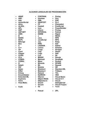 ALGUNOS LENGUAJES DE PROGRAMACIÓN:

•   ABAP                •   FORTRAN       •   Parlog
•   ABC                 •   Gambas        •   Perl
•   Ada                 •   GML           •   PHP
•   ActionScript        •   GRAFCET       •   PL/1
•   Afnix               •   FP            •   Plankalkül
•   ALGOL               •   Haskell       •   PostScript
•   APL                 •   Icon          •   PowerBuilder
•   ASP                 •   Inform        •   Prolog
•   ASP.NET             •   INTERCAL      •   Python
•   AWK                 •   ISWIM         •   Rapid
•   B                   •   J             •   REXX
•   BASIC               •   Java          •   RPN
•   BCPL                •   JavaScript    •   RPG
•   Befunge             •   Joy           •   Ruby
•   Boo                 •   KWC           •   Sail
•   C                   •   LADDER        •   Sather
•   C++                 •   Lexico        •   Scheme
•   C#                  •   Lingo         •   Scriptol
•   Caml                •   Lisp          •   Seed7
•   Clipper             •   Logo          •   Self
•   CLIPS               •   Lua           •   Sh
•   CLU                 •   MAGIC         •   Simula
•   COBOL               •   Mainsail      •   Smalltalk
•   CORAL               •   Mesa          •   Snobol
•   D                   •   Miranda       •   SPARK
•   Delphi              •   ML            •   Squeak
•   DIV                 •   Modula        •   SR
•   Dylan               •   Modula-2      •   Standard ML
•   Eiffel              •   Modula-3      •   TI-Basic
•   Erlang              •   Natural       •   TCL
•   Ensamblador         •   NetREXX       •   VBA
•   Extended ML         •   Oberon        •   Visual Basic
•   Euphoria            •   Object REXX   •   Visual C++
•   Fénix               •   Objective-C   •   Visual
•   Flow-Matic          •   Ocaml             DialogScript
                        •   Occam         •   Visual Foxpro
•   Forth               •   Oz            •   Yurix

                        •   Pascal        •   ZPL
 
