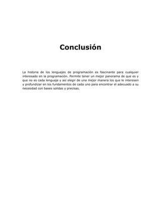 Conclusión


La historia de los lenguajes de programación es fascinante para cualquier
interesado en la programación. Permite tener un mejor panorama de que es y
que no es cada lenguaje y así elegir de una mejor manera los que le interesen
y profundizar en los fundamentos de cada uno para encontrar el adecuado a su
necesidad con bases solidas y precisas.
 