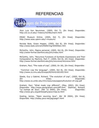 REFERENCIAS



Jhon Luis Von Neumman. (2005, Oct 7). [En línea]. Disponible:
http://ei.cs.vt.edu/~history/VonNeumann.html

ENIAC Museum Online. (2005, Oct           7).   [En   línea].   Disponible:
http://www.seas.upenn.edu/~museum/

Revista Byte, Grace Hopper, (2005, Oct 8), [En línea]. Disponible:
http://www.byte.com/art/9509/img/505050a1.htm

McCarthy, John, Página personal, (2005, Oct 8), [En línea]. Disponible:
http://www-formal.stanford.edu/jmc/index.html

McCarthy, John, “Recursive Functions of Symbolic Expressions and Their
Computation by Machine, Part I”, (2005, Oct 8), [En línea]. Disponible:
http://www-formal.stanford.edu/jmc/recursive/recursive.html

Graham, Paul, “The roots of Lisp”, (2002, En 18), [En línea]. Disponible:

 “Common Lisp the language”, (2005, Oct 8), [En línea]. Disponible:
http://www.cs.cmu.edu/Groups/AI/html/cltl/cltl2.html

Steele, Guy y Gabriel, Richard, “The evolution of Lisp”, (2005, Oct 8),
[En                         línea].                         Disponible:
http://www.cs.umbc.edu/331/resources/papers/Evolution-of-Lisp.pdf

Graham, Paul, “What made Lisp different”, (May, 2002), [En línea].
Disponible: http://www.paulgraham.com/diff.html Stallman, Richard.
“La trampa de Java”, (Abr 12 2004), [En línea].        Disponible:
http://www.gnu.org/philosophy/java-trap.es.html

Gosling, James, “Open sourcing Java”, Abr 30 2004), [En línea].
Disponible: http://today.java.net/jag/page7.html
 