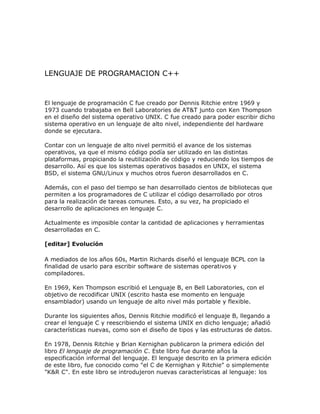LENGUAJE DE PROGRAMACION C++


El lenguaje de programación C fue creado por Dennis Ritchie entre 1969 y
1973 cuando trabajaba en Bell Laboratories de AT&T junto con Ken Thompson
en el diseño del sistema operativo UNIX. C fue creado para poder escribir dicho
sistema operativo en un lenguaje de alto nivel, independiente del hardware
donde se ejecutara.

Contar con un lenguaje de alto nivel permitió el avance de los sistemas
operativos, ya que el mismo código podía ser utilizado en las distintas
plataformas, propiciando la reutilización de código y reduciendo los tiempos de
desarrollo. Así es que los sistemas operativos basados en UNIX, el sistema
BSD, el sistema GNU/Linux y muchos otros fueron desarrollados en C.

Además, con el paso del tiempo se han desarrollado cientos de bibliotecas que
permiten a los programadores de C utilizar el código desarrollado por otros
para la realización de tareas comunes. Esto, a su vez, ha propiciado el
desarrollo de aplicaciones en lenguaje C.

Actualmente es imposible contar la cantidad de aplicaciones y herramientas
desarrolladas en C.

[editar] Evolución

A mediados de los años 60s, Martin Richards diseñó el lenguaje BCPL con la
finalidad de usarlo para escribir software de sistemas operativos y
compiladores.

En 1969, Ken Thompson escribió el Lenguaje B, en Bell Laboratories, con el
objetivo de recodificar UNIX (escrito hasta ese momento en lenguaje
ensamblador) usando un lenguaje de alto nivel más portable y flexible.

Durante los siguientes años, Dennis Ritchie modificó el lenguaje B, llegando a
crear el lenguaje C y reescribiendo el sistema UNIX en dicho lenguaje; añadió
características nuevas, como son el diseño de tipos y las estructuras de datos.

En 1978, Dennis Ritchie y Brian Kernighan publicaron la primera edición del
libro El lenguaje de programación C. Este libro fue durante años la
especificación informal del lenguaje. El lenguaje descrito en la primera edición
de este libro, fue conocido como "el C de Kernighan y Ritchie" o simplemente
"K&R C". En este libro se introdujeron nuevas características al lenguaje: los
 