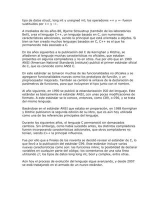 tipo de datos struct, long int y unsigned int; los operadores =+ y =- fueron
sustituidos por += y -=.

A mediados de los años 80, Bjarne Stroustrup (también de los laboratorios
Bell), crea el lenguaje C++, un lenguaje basado en C, con numerosas
características adicionales, siendo la principial que está orientado a objetos. Si
bien se han creado muchos lenguajes basados en C, C++ es el que ha
permanecido más asociado a C.

En los años siguientes a la publicación del C de Kernighan y Ritchie, se
añadieron al lenguaje muchas características no oficiales, que estaban
presentes en algunos compiladores y no en otros. Fue por ello que en 1989
ANSI (American National Standards Institute) publicó el primer estándar oficial
de C, que es conocido como ANSI C.

En este estándar se tomaron muchas de las funcionalidades no oficiales y se
agregaron funcionalidades nuevas como los prototipos de función, y un
preprocesador mejorado. También se cambió la sintaxis de la declaración de
parámetros de funciones, para que incluyeran el tipo junto con el nombre.

Al año siguiente, en 1990 se publicó la estandarización ISO del lenguaje. Este
estándar es básicamente el estándar ANSI, con unas pocas modificaciones de
formato. A este estándar se lo conoce, entonces, como C89, o C90, y se trata
del mismo lenguaje.

Basándose en el estándar ANSI que estaba en preparación, en 1988 Kernighan
y Ritchie publicaron la segunda edición de su libro, que es aún hoy utilizada
como una de las referencias principales del lenguaje.

Durante los siguientes años, el lenguaje C permaneció sin demasiados
cambios. Sin embargo, como había sucedido antes, los distintos compiladores
fueron incorporando características adicionales, que otros compiladores no
tenían, siendo C++ la principal influencia.

Fue por ello que a finales de los noventa se decidió revisar el estándar de C, lo
que llevó a la publicación del estándar C99. Este estándar incluye varias
nuevas características como son: las funciones inline; la posibilidad de declarar
variables en cualquier parte del código; los comentarios de una sola línea
utilizando //; los tipos de datos long long int, bool y complex, entre otras.

Aún hoy el proceso de evolución del lenguaje sigue avanzando, y desde 2007
se está trabajando en el armado de un nuevo estándar.
 