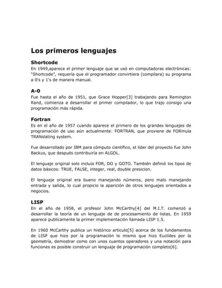 Los primeros lenguajes
Shortcode
En 1949,aparece el primer lenguaje que se usó en computadoras electrónicas:
“Shortcode”, requería que el programador convirtiera (compilara) su programa
a 0's y 1's de manera manual.

A-0
Fue hasta el año de 1951, que Grace Hopper[3] trabajando para Remington
Rand, comienza a desarrollar el primer compilador, lo que trajo consigo una
programación más rápida.

Fortran
Es en el año de 1957 cuando aparece el primero de los grandes lenguajes de
programación de uso aún actualmente: FORTRAN, que proviene de FORmula
TRANslating system.

Fue desarrollado por IBM para cómputo científico, el líder del proyecto fue John
Backus, que después contribuiría en ALGOL.

El lenguaje original solo incluía FOR, DO y GOTO. También definió los tipos de
datos básicos: TRUE, FALSE, integer, real, double presicion.

El lenguaje original era bueno manejando números, pero malo manejando
entrada y salida, lo cual propicio la aparición de otros lenguajes orientados a
negocios.

LISP
En el año de 1958, el profesor John McCarthy[4] del M.I.T. comenzó a
desarrollar la teoría de un lenguaje de de procesamiento de listas. En 1959
aparece publicamente la primer implementación llamada LISP 1.5.

En 1960 McCarthy publica un histórico articulo[5] acerca de los fundamentos
de LISP que hizo por la programación lo mismo que hizo Euclídes por la
geometría, demostrar como con unos cuantos operadores y una notación para
funciones es posible construir un lenguaje de programación completo[6].
 
