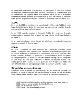 Es importante hacer notar que McCarthy no solo marco un hito en la historia
los lenguajes de programación sino que creo un modelo de programación que
ha demostrado ser superior, tanto que podemos decir que en la actualidad
existen dos grandes modelos de programación el de C y el de Lisp, y podemos
notar que los lenguajes del modelo C tratan de parecerse cada vez mas a Lisp.

ALGOL
En el año de 1958 un comite crea la especificación del lenguaje ALGOL, la tenia
la particularidad de no definir la manera de manejar entrada y salida, dejando
esta parte libre a cada implementación.

Es en 1960 cuando aparece el lenguaje ALGOL 6.0 el primer lenguaje
estructurado en bloques. Este lenguaje fue muy popular en el segundo lustro
de los 60's.

Su principal contribución es ser la raiz del arbol que ha producido lenguajes
tales como pascal, C, C++, y Java.

COBOL
En 1959, Conference on Data Systems and Languages (CODASYL) crea
COBOL, un lenguaje para negocios; que fuera facil de aprender para gente que
no tuviera formación en ciencias de la computación. Sus únicos tipos de datos
fueron cadenas y números. Lo que le dio la característica de poder agruparlos
en arreglos sencillos, de modo que los datos podian ser organizados y seguidos
de una mejor manera. Las sentencias de COBOL se parecen mucho a las
usadas por el idioma inglés, haciendo que fuera fácil de aprender. Todo esto
con la finalidad de que los negocios promedio lo pudieran aprender y usar.

Otros de los primeros tiempos
Existieron otros lenguajes de programación en los primeros tiempos, sin
embrago la tarea de describir las características de cada uno es demasiado
ambiciosa para este pequeño trabajo asi que solo se mencionan brevemente:




   •   1946   Plankalkul del aleman Conrad Zuse aplicado para jugar ajedrez.
   •   1952   Autocode un compilador de Alick E. Glennie.
   •   1960   APL de Kenneth Iverson.
   •   1962   SNOBOL de la empresa sure-fire.
 