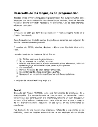 Desarrollo de los lenguajes de programación
Basados en los primeros lenguajes de programación han surgido muchos otros
lenguajes que siempre tienen la intención de tomar lo mejor, desechar lo malo,
y agregar alguna “novedad”, respecto a los existentes. Solo se hace referencia
a los mas conocidos.

Basic
Inventado en 1964 por John George Kemeny y Thomas Eugene Kurtz en el
Colegio Dartmounth.

Es un lenguaje muy limitado que fue diseñado para personas que no fueran del
área de ciencias de la computación.

El nombre de BASIC, significa Beginners All-purpose Symbolic Instruction
Code.

Los ocho principios de diseño de BASIC fueron:

   1. Ser fácil de usar para los principiantes.
   2. Ser un lenguaje de propósito general.
   3. Permitir que los expertos añadieran características avanzadas, mientras
      que el lenguaje permanecía simple para los principiantes.
   4. Ser interactivo.
   5. Proveer mensajes de error claros y amigables.
   6. Responder rápido a los programas pequeños.
   7. No requerir un conocimiento del hardware de la computadora.
   8.

El lenguaje se baso en Fortran y Algol 6.0




Pascal
Diseñado por Niklaus Wirth[7], como una herramienta de enseñanza de la
programación. Sus desarrolladores se concentraron en desarrollar buenas
herramientas que contribuyeran a la enseñanza, tal como un buen debugger, y
un buen editor. Además tuvieron como meta el tener soporte para la mayoría
de los microprocesadores populares en esa época en las instituciones de
enseñanza.

Fue diseñado de una manera muy ordenada, reflejando la experiencia de su
diseñador, tomo las mejores características de los lenguajes de su tiempo,
 