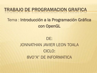 TRABAJO DE PROGRAMACION GRAFICA

 Tema : Introducción a la Programación Gráfica
                  con OpenGL

                   DE:
       JONNATHAN JAVIER LEON TOALA
                  CICLO:
          8VO”A” DE INFORMATICA
 