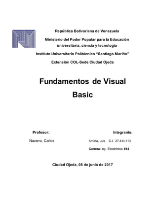 República Bolivariana de Venezuela
Ministerio del Poder Popular para la Educación
universitaria, ciencia y tecnología
Instituto Universitario Politécnico “Santiago Mariño”
Extensión COL-Sede Ciudad Ojeda
Fundamentos de Visual
Basic
Profesor: Integrante:
Navarro, Carlos Arrieta, Luis C.I. 27.444.113
Carrera: Ing. Electrónica #44
Ciudad Ojeda, 08 de junio de 2017
 