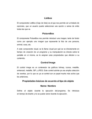 Listbox
El componente ListBox (Caja de lista) es el que nos permite ver un listado de
opciones, que un usuario puede seleccionar una opción o varias de entre
todas las que ve.
PictureBox
El componente PictureBox nos permite introducir una imagen, tanto de fondo
como por ejemplo una imagen que represente la foto de una persona,
animal, cosa, etc.
A este componente visual, se le llama visual por qué se ve directamente en
tiempo de creación de un programa y su manipulación es directa sobre la
pantalla en sí misma, se le asignan unas propiedades que afectan a su
contenido.
Control Image
El control image es un contenedor de gráficos bitmap, iconos, metafile,
enhanced, metafile, GIF y JPEG. Este control admite ya una amplia colección
de eventos, por lo que es ya un control con un papel mucho más activo que
los anteriores.
Propiedades básicas de acuerdo al tipo de objeto
Name: Nombre
Define al objeto durante la ejecución del programa. Se introduce
en tiempo de diseño y no se puede variar durante la ejecución.
 