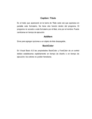 Caption: Titulo
Es el texto que aparecerá en la barra de Título cada vez que aparezca en
pantalla este formulario. No tiene otra función dentro del programa. El
programa no accede a este formulario por el título, sino por el nombre. Puede
cambiarse en tiempo de ejecución.
AddItem
Sirve para agregar opciones a un objeto de lista despegable.
BackColor
En Visual Basic 6.0 las propiedades BackColor y ForeColor de un control
debían establecerse explícitamente en tiempo de diseño o en tiempo de
ejecución; los colores no podían heredarse.
 