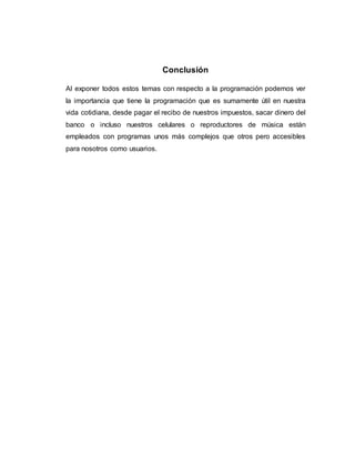 Conclusión
Al exponer todos estos temas con respecto a la programación podemos ver
la importancia que tiene la programación que es sumamente útil en nuestra
vida cotidiana, desde pagar el recibo de nuestros impuestos, sacar dinero del
banco o incluso nuestros celulares o reproductores de música están
empleados con programas unos más complejos que otros pero accesibles
para nosotros como usuarios.
 