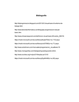 Bibliografía
http://bitprogramacion.blogspot.com/2013/01/visual-basic-6-entorno-de-
trabajo.html
http://www.larevistainformatica.com/lenguaje-programacion-viasual-
basic.htm.
http://www.ehowenespanol.com/definicion-visual-basic-60-sobre_99419/.
https://msdn.microsoft.com/es-es/library/bbykd75d(v=vs.110).aspx
https://msdn.microsoft.com/es-es/library/cc437060(v=vs.71).aspx
http://www.solodrivers.com/manuales/programacion_visualbasic19
http://www.monografias.com/trabajos2/guiavb/guiavb2.shtml.
http://www.oocities.org/mx/pro2104eq4acue1315/
https://msdn.microsoft.com/es-es/library/6ys84h69(v=vs.90).aspx
 