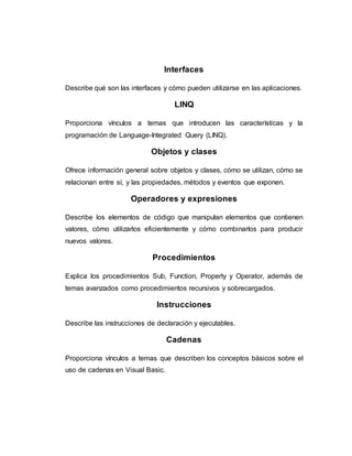 Interfaces
Describe qué son las interfaces y cómo pueden utilizarse en las aplicaciones.
LINQ
Proporciona vínculos a temas que introducen las características y la
programación de Language-Integrated Query (LINQ).
Objetos y clases
Ofrece información general sobre objetos y clases, cómo se utilizan, cómo se
relacionan entre sí, y las propiedades, métodos y eventos que exponen.
Operadores y expresiones
Describe los elementos de código que manipulan elementos que contienen
valores, cómo utilizarlos eficientemente y cómo combinarlos para producir
nuevos valores.
Procedimientos
Explica los procedimientos Sub, Function, Property y Operator, además de
temas avanzados como procedimientos recursivos y sobrecargados.
Instrucciones
Describe las instrucciones de declaración y ejecutables.
Cadenas
Proporciona vínculos a temas que describen los conceptos básicos sobre el
uso de cadenas en Visual Basic.
 