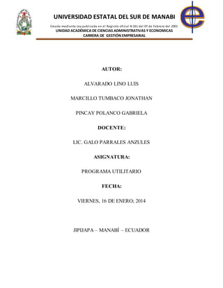 UNIVERSIDAD ESTATAL DEL SUR DE MANABI
Creada mediante Ley publicada en el Registro oficial N 261 del 07 de Febrero del 2001
UNIDAD ACADÉMICA DE CIENCIAS ADMINISTRATIVAS Y ECONOMICAS
CARRERA DE GESTIÓN EMPRESARIAL
AUTOR:
ALVARADO LINO LUIS
MARCILLO TUMBACO JONATHAN
PINCAY POLANCO GABRIELA
DOCENTE:
LIC. GALO PARRALES ANZULES
ASIGNATURA:
PROGRAMA UTILITARIO
FECHA:
VIERNES, 16 DE ENERO; 2014
JIPIJAPA – MANABÍ – ECUADOR
 
