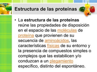 Estructura de las proteínas
• La estructura de las proteínas
reúne las propiedades de disposición
en el espacio de las moléculas de
proteína que provienen de su
secuencia de aminoácidos, las
características físicas de su entorno y
la presencia de compuestos simples o
complejos que las estabilicen y/o
conduzcan a un plegamiento
específico, distinto del espontáneo.
 
