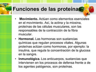 • Movimiento. Actúan como elementos esenciales
en el movimiento. Así, la actina y la miosina,
proteínas de las células musculares, son las
responsables de la contracción de la fibra
muscular.
• Hormonal. Las hormonas son sustancias
químicas que regulan procesos vitales. Algunas
proteínas actúan como hormonas, por ejemplo: la
insulina, que regula la concentración de la glucosa
en la sangre.
• Inmunológica. Los anticuerpos, sustancias que
intervienen en los procesos de defensa frente a de
los agentes patógenos, son proteínas.
Funciones de las proteínas
 