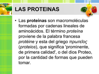 LAS PROTEINAS
• Las proteínas son macromoléculas
formadas por cadenas lineales de
aminoácidos. El término proteína
proviene de la palabra francesa
protéine y esta del griego πρωτεῖος
(proteios), que significa 'prominente,
de primera calidad', o del dios Proteo,
por la cantidad de formas que pueden
tomar.
 