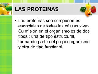LAS PROTEINAS
• Las proteínas son componentes
esenciales de todas las células vivas.
Su misión en el organismo es de dos
tipos : una de tipo estructural,
formando parte del propio organismo
y otra de tipo funcional.
 