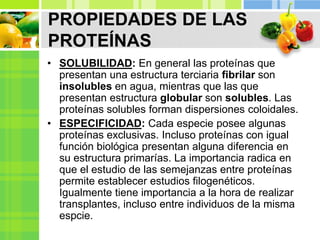 PROPIEDADES DE LAS
PROTEÍNAS
• SOLUBILIDAD: En general las proteínas que
presentan una estructura terciaria fibrilar son
insolubles en agua, mientras que las que
presentan estructura globular son solubles. Las
proteínas solubles forman dispersiones coloidales.
• ESPECIFICIDAD: Cada especie posee algunas
proteínas exclusivas. Incluso proteínas con igual
función biológica presentan alguna diferencia en
su estructura primarías. La importancia radica en
que el estudio de las semejanzas entre proteínas
permite establecer estudios filogenéticos.
Igualmente tiene importancia a la hora de realizar
transplantes, incluso entre individuos de la misma
espcie.
 