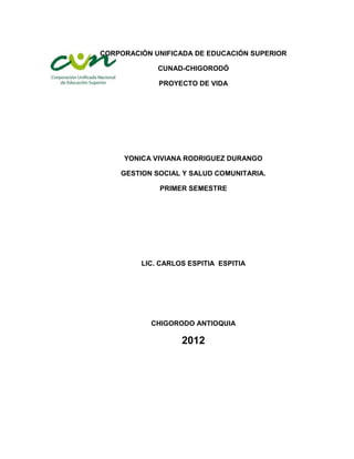 CORPORACIÓN UNIFICADA DE EDUCACIÓN SUPERIOR

             CUNAD-CHIGORODÓ

             PROYECTO DE VIDA




     YONICA VIVIANA RODRIGUEZ DURANGO

    GESTION SOCIAL Y SALUD COMUNITARIA.

             PRIMER SEMESTRE




         LIC. CARLOS ESPITIA ESPITIA




           CHIGORODO ANTIOQUIA

                   2012
 