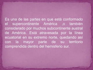 ● Es una de las partes en que está conformado
el supercontinente América ,o también
considerado por muchos subcontinente austral
de América. Está atravesada por la línea
ecuatorial en su extremo norte, quedando así
con la mayor parte de su territorio
comprendida dentro del hemisferio sur.
 
