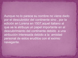 ● Aunque no lo parece su nombre no viene dado
por el descubridor del continente sino , por la
edición en Lorena en 1507,aquel italiano al
que se le atribuye un papel importante en el
descubrimiento del continente debido a una
atribución interesada debido a la amistad
personal de estos eruditos con el eximio
navegante.
 