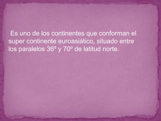 ● Es uno de los continentes que conforman el
super continente euroasiático, situado entre
los paralelos 36º y 70º de latitud norte.
 