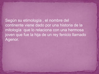 ● Según su etimología , el nombre del
continente viene dado por una historia de la
mitología que lo relaciona con una hermosa
joven que fue la hija de un rey fenicio llamado
Agenor.
 